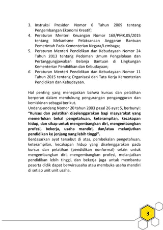 3
3. Instruksi Presiden Nomor 6 Tahun 2009 tentang
Pengembangan Ekonomi Kreatif;
4. Peraturan Menteri Keuangan Nomor 168/PMK.05/2015
tentang Mekanisme Pelaksanaan Anggaran Bantuan
Pemerintah Pada Kementerian Negara/Lembaga;
5. Peraturan Menteri Pendidikan dan Kebudayaan Nomor 24
Tahun 2013 tentang Pedoman Umum Pengelolaan dan
Pertanggungjawaban Belanja Bantuan di Lingkungan
Kementerian Pendidikan dan Kebudayaan;
6. Peraturan Menteri Pendidikan dan Kebudayaan Nomor 11
Tahun 2015 tentang Organisasi dan Tata Kerja Kementerian
Pendidikan dan Kebudayaan.
Hal penting yang menegaskan bahwa kursus dan pelatihan
berperan dalam mendukung pengurangan pengangguran dan
kemiskinan sebagai berikut.
Undang-undang Nomor 20 tahun 2003 pasal 26 ayat 5, berbunyi:
“Kursus dan pelatihan diselenggarakan bagi masyarakat yang
memerlukan bekal pengetahuan, keterampilan, kecakapan
hidup, dan sikap untuk mengembangkan diri, mengembangkan
profesi, bekerja, usaha mandiri, dan/atau melanjutkan
pendidikan ke jenjang yang lebih tinggi”.
Berdasarkan ayat tersebut di atas, pembekalan pengetahuan,
keterampilan, kecakapan hidup yang diselenggarakan pada
kursus dan pelatihan (pendidikan nonformal) selain untuk
mengembangkan diri, mengembangkan profesi, melanjutkan
pendidikan lebih tinggi, dan bekerja juga untuk membantu
peserta didik dapat berwirausaha atau membuka usaha mandiri
di setiap unit unit usaha.
 