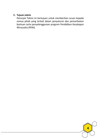 4
C. Tujuan Juknis
Petunjuk Teknis ini bertujuan untuk memberikan acuan kepada
semua pihak yang terkait dalam penyaluran dan pemanfaatan
bantuan serta penyelenggaraan program Pendidikan Kecakapan
Wirausaha (PKW).
 