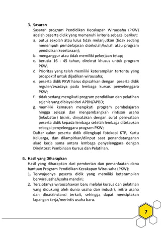 7
3. Sasaran
Sasaran program Pendidikan Kecakapan Wirausaha (PKW)
adalah peserta didik yang memenuhi kriteria sebagai berikut:
a. putus sekolah atau lulus tidak melanjutkan (tidak sedang
menempuh pembelajaran disekolah/kuliah atau program
pendidikan kesetaraan);
b. menganggur atau tidak memiliki pekerjaan tetap;
c. berusia 16 - 45 tahun, direkrut khusus untuk program
PKW.
d. Prioritas yang telah memiliki keterampilan tertentu yang
prospektif untuk dijadikan wirausaha;
e. peserta didik PKW harus dipisahkan dengan peserta didik
reguler/swadaya pada lembaga kursus penyelenggara
PKW;
f. tidak sedang mengikuti program pendidikan dan pelatihan
sejenis yang dibiayai dari APBN/APBD;
g. memiliki kemauan mengikuti program pembelajaran
hingga selesai dan mengembangkan rintisan usaha
(inkubator) bisnis, dinyatakan dengan surat pernyataan
peserta didik kepada lembaga setelah lembaga ditetapkan
sebagai penyelenggara program PKW;
Daftar calon peserta didik dilengkapi fotokopi KTP, Kartu
Keluarga, dan dilampirkan/diinput saat penandatanganan
akad kerja sama antara lembaga penyelenggara dengan
Direktorat Pembinaan Kursus dan Pelatihan.
B. Hasil yang Diharapkan
Hasil yang diharapkan dari pemberian dan pemanfaatan dana
bantuan Program Pendidikan Kecakapan Wirausaha (PKW):
1. Terwujudnya peserta didik yang memiliki keterampilan
berwirausaha/usaha mandiri;
2. Terciptanya wirausahawan baru melalui kursus dan pelatihan
yang didukung oleh dunia usaha dan industri, mitra usaha
dan dinas/instansi terkait, sehingga dapat menciptakan
lapangan kerja/merintis usaha baru.
 