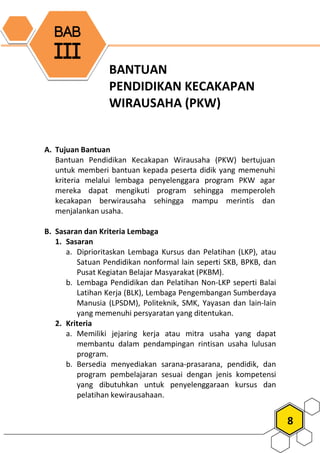 8
BANTUAN
PENDIDIKAN KECAKAPAN
WIRAUSAHA (PKW)
A. Tujuan Bantuan
Bantuan Pendidikan Kecakapan Wirausaha (PKW) bertujuan
untuk memberi bantuan kepada peserta didik yang memenuhi
kriteria melalui lembaga penyelenggara program PKW agar
mereka dapat mengikuti program sehingga memperoleh
kecakapan berwirausaha sehingga mampu merintis dan
menjalankan usaha.
B. Sasaran dan Kriteria Lembaga
1. Sasaran
a. Diprioritaskan Lembaga Kursus dan Pelatihan (LKP), atau
Satuan Pendidikan nonformal lain seperti SKB, BPKB, dan
Pusat Kegiatan Belajar Masyarakat (PKBM).
b. Lembaga Pendidikan dan Pelatihan Non-LKP seperti Balai
Latihan Kerja (BLK), Lembaga Pengembangan Sumberdaya
Manusia (LPSDM), Politeknik, SMK, Yayasan dan lain-lain
yang memenuhi persyaratan yang ditentukan.
2. Kriteria
a. Memiliki jejaring kerja atau mitra usaha yang dapat
membantu dalam pendampingan rintisan usaha lulusan
program.
b. Bersedia menyediakan sarana-prasarana, pendidik, dan
program pembelajaran sesuai dengan jenis kompetensi
yang dibutuhkan untuk penyelenggaraan kursus dan
pelatihan kewirausahaan.
BAB
III
 