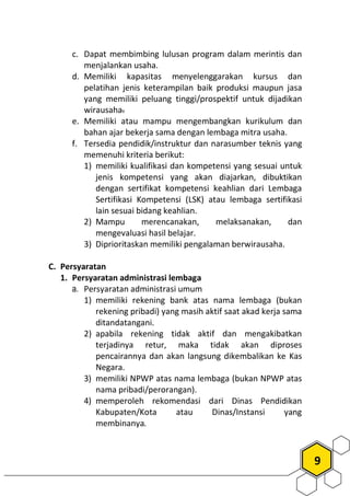 9
c. Dapat membimbing lulusan program dalam merintis dan
menjalankan usaha.
d. Memiliki kapasitas menyelenggarakan kursus dan
pelatihan jenis keterampilan baik produksi maupun jasa
yang memiliki peluang tinggi/prospektif untuk dijadikan
wirausaha.
e. Memiliki atau mampu mengembangkan kurikulum dan
bahan ajar bekerja sama dengan lembaga mitra usaha.
f. Tersedia pendidik/instruktur dan narasumber teknis yang
memenuhi kriteria berikut:
1) memiliki kualifikasi dan kompetensi yang sesuai untuk
jenis kompetensi yang akan diajarkan, dibuktikan
dengan sertifikat kompetensi keahlian dari Lembaga
Sertifikasi Kompetensi (LSK) atau lembaga sertifikasi
lain sesuai bidang keahlian.
2) Mampu merencanakan, melaksanakan, dan
mengevaluasi hasil belajar.
3) Diprioritaskan memiliki pengalaman berwirausaha.
C. Persyaratan
1. Persyaratan administrasi lembaga
a. Persyaratan administrasi umum
1) memiliki rekening bank atas nama lembaga (bukan
rekening pribadi) yang masih aktif saat akad kerja sama
ditandatangani.
2) apabila rekening tidak aktif dan mengakibatkan
terjadinya retur, maka tidak akan diproses
pencairannya dan akan langsung dikembalikan ke Kas
Negara.
3) memiliki NPWP atas nama lembaga (bukan NPWP atas
nama pribadi/perorangan).
4) memperoleh rekomendasi dari Dinas Pendidikan
Kabupaten/Kota atau Dinas/Instansi yang
membinanya.
 
