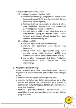 10
b. Persyaratan administrasi khusus
1) Lembaga Kursus dan Pelatihan (LKP):
a) Diprioritaskan lembaga yang memiliki Nomor Induk
Lembaga Kursus (NILEK) atau Nomor Pokok Satuan
Pendidikan Nasional (NPSN);
b) lembaga telah beroperasi selama minimal 2 tahun
yang dibuktikan dengan surat izin operasional
penyelenggaraan kursus dan pelatihan;
c) memiliki peserta didik reguler, dibuktikan dengan
data identitas lengkap peserta didik selama 2 tahun
terakhir, seperti nama, alamat, tanggal lahir, jenis
kelamin, dan nama orang tua.
2) Lembaga non-LKP:
a) memiliki legalitas/akte pendirian lembaga;
b) memiliki izin operasional dari instansi yang
berwenang;
c) khusus untuk PKBM diprioritaskan yang sudah
memiliki Nomor Induk Lembaga (NILEM) atau
Nomor Pokok Satuan pendidikan Nasional (NPSN);
d) memperoleh rekomendasi dari Dinas Pendidikan
Kabupaten/Kota atau Dinas/Instansi yang
membinanya.
2. Persyaratan teknis lembaga
Semua lembaga yang akan mengajukan dana bantuan
program PKW wajib memenuhi persyaratan teknis sebagai
berikut:
a. memiliki struktur organisasi lembaga yang jelas;
b. memiliki kurikulum dan bahan pembelajaran yang jelas
(materi dan jumlah jam pembelajaran yang diperlukan
agar lulusan kompeten) sesuai dengan jenis keterampilan
yang akan diajarkan;
c. memiliki pendidik/instruktur kewirausahaan dan
pendidik/instruktur keterampilan sesuai dengan bidang
yang diusulkan;
 