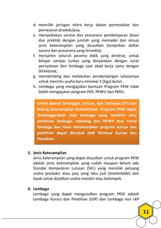 11
d. memiliki jaringan mitra kerja dalam permodalan dan
pemasaran produk/jasa;
e. menyediakan sarana dan prasarana pembelajaran (teori
dan praktik) dengan jumlah yang memadai dan sesuai
jenis keterampilan yang diusulkan (lampirkan daftar
sarana dan prasarana yang tersedia);
f. menjamin seluruh peserta didik yang direkrut, untuk
belajar sampai tuntas yang dinyatakan dengan surat
pernyataan dari lembaga saat akad kerja sama dengan
Direktorat;
g. membimbing dan melakukan pendampingan lulusannya
untuk merintis usaha baru minimal 3 (tiga) bulan.
h. Lembaga yang mengajukan bantuan Program PKW tidak
boleh mengajukan program PKK, PKWU dan PKKU.
3. Jenis Keterampilan
Jenis keterampilan yang dapat diusulkan untuk program PKW
adalah jenis keterampilan yang sudah maupun belum ada
Standar Kompetensi Lulusan (SKL) yang memiliki peluang
usaha produksi atau jasa yang laku jual (marketable) dan
layak untuk dijadikan usaha mandiri atau kelompok.
4. Lembaga
Lembaga yang dapat mengusulkan program PKW adalah
Lembaga Kursus dan Pelatihan (LKP) dan Lembaga non LKP
Untuk daerah Tertinggal, Terluar, dan Terdepan (3T) dan
bidang keterampilan kemaritiman, Program PKW dapat
diselenggarakan oleh lembaga yang memiliki akte
pendirian lembaga, rekening dan NPWP atas nama
lembaga dan telah melaksanakan program kursus dan
pelatihan dapat ditunjuk oleh Direktur Kursus dan
Pelatihan .
 