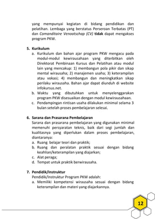 12
yang mempunyai kegiatan di bidang pendidikan dan
pelatihan. Lembaga yang berstatus Perseroan Terbatas (PT)
dan Comanditaire Venootschap (CV) tidak dapat mengakses
program PKW.
5. Kurikulum
a. Kurikulum dan bahan ajar program PKW mengacu pada
modul-modul kewirausahaan yang diterbitkan oleh
Direktorat Pembinaan Kursus dan Pelatihan atau modul
lain yang mencakup: 1) membangun pola pikir dan sikap
mental wirausaha; 2) manajemen usaha; 3) keterampilan
atau vokasi; 4) membangun dan meningkatkan sikap
perilaku wirausaha. Bahan ajar dapat diunduh di website
infokursus.net.
b. Waktu yang dibutuhkan untuk menyelenggarakan
program PKW disesuaikan dengan modul kewirausahaan.
c. Pendampingan rintisan usaha dilakukan minimal selama 3
bulan setelah proses pembelajaran selesai.
6. Sarana dan Prasarana Pembelajaran
Sarana dan prasarana pembelajaran yang digunakan minimal
memenuhi persyaratan teknis, baik dari segi jumlah dan
kualitasnya yang diperlukan dalam proses pembelajaran,
diantaranya:
a. Ruang belajar teori dan praktik;
b. Ruang dan peralatan praktik sesuai dengan bidang
keahlian/keterampilan yang diajarkan;
c. Alat peraga;
d. Tempat untuk praktik berwirausaha.
7. Pendidik/Instruktur
Pendidik/Instruktur Program PKW adalah:
a. Memiliki kompetensi wirausaha sesuai dengan bidang
keterampilan dan materi yang diajarkannya.
 
