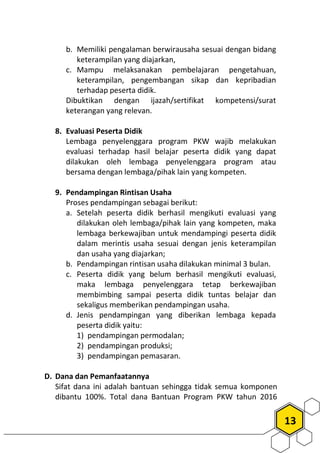 13
b. Memiliki pengalaman berwirausaha sesuai dengan bidang
keterampilan yang diajarkan,
c. Mampu melaksanakan pembelajaran pengetahuan,
keterampilan, pengembangan sikap dan kepribadian
terhadap peserta didik.
Dibuktikan dengan ijazah/sertifikat kompetensi/surat
keterangan yang relevan.
8. Evaluasi Peserta Didik
Lembaga penyelenggara program PKW wajib melakukan
evaluasi terhadap hasil belajar peserta didik yang dapat
dilakukan oleh lembaga penyelenggara program atau
bersama dengan lembaga/pihak lain yang kompeten.
9. Pendampingan Rintisan Usaha
Proses pendampingan sebagai berikut:
a. Setelah peserta didik berhasil mengikuti evaluasi yang
dilakukan oleh lembaga/pihak lain yang kompeten, maka
lembaga berkewajiban untuk mendampingi peserta didik
dalam merintis usaha sesuai dengan jenis keterampilan
dan usaha yang diajarkan;
b. Pendampingan rintisan usaha dilakukan minimal 3 bulan.
c. Peserta didik yang belum berhasil mengikuti evaluasi,
maka lembaga penyelenggara tetap berkewajiban
membimbing sampai peserta didik tuntas belajar dan
sekaligus memberikan pendampingan usaha.
d. Jenis pendampingan yang diberikan lembaga kepada
peserta didik yaitu:
1) pendampingan permodalan;
2) pendampingan produksi;
3) pendampingan pemasaran.
D. Dana dan Pemanfaatannya
Sifat dana ini adalah bantuan sehingga tidak semua komponen
dibantu 100%. Total dana Bantuan Program PKW tahun 2016
 