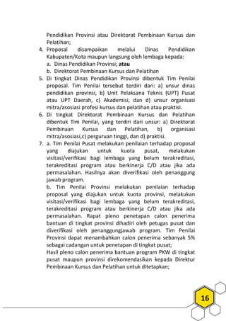 16
Pendidikan Provinsi atau Direktorat Pembinaan Kursus dan
Pelatihan;
4. Proposal disampaikan melalui Dinas Pendidikan
Kabupaten/Kota maupun langsung oleh lembaga kepada:
a. Dinas Pendidikan Provinsi; atau
b. Direktorat Pembinaan Kursus dan Pelatihan
5. Di tingkat Dinas Pendidikan Provinsi dibentuk Tim Penilai
proposal. Tim Penilai tersebut terdiri dari: a) unsur dinas
pendidikan provinsi, b) Unit Pelaksana Teknis (UPT) Pusat
atau UPT Daerah, c) Akademisi, dan d) unsur organisasi
mitra/asosiasi profesi kursus dan pelatihan atau praktisi.
6. Di tingkat Direktorat Pembinaan Kursus dan Pelatihan
dibentuk Tim Penilai, yang terdiri dari unsur: a) Direktorat
Pembinaan Kursus dan Pelatihan, b) organisasi
mitra/asosiasi,c) perguruan tinggi, dan d) praktisi.
7. a. Tim Penilai Pusat melakukan penilaian terhadap proposal
yang diajukan untuk kuota pusat, melakukan
visitasi/verifikasi bagi lembaga yang belum terakreditasi,
terakreditasi program atau berkinerja C/D atau jika ada
permasalahan. Hasilnya akan diverifikasi oleh penanggung
jawab program.
b. Tim Penilai Provinsi melakukan penilaian terhadap
proposal yang diajukan untuk kuota provinsi, melakukan
visitasi/verifikasi bagi lembaga yang belum terakreditasi,
terakreditasi program atau berkinerja C/D atau jika ada
permasalahan. Rapat pleno penetapan calon penerima
bantuan di tingkat provinsi dihadiri oleh petugas pusat dan
diverifikasi oleh penanggungjawab program. Tim Penilai
Provinsi dapat menambahkan calon penerima sebanyak 5%
sebagai cadangan untuk penetapan di tingkat pusat;
Hasil pleno calon penerima bantuan program PKW di tingkat
pusat maupun provinsi direkomendasikan kepada Direktur
Pembinaan Kursus dan Pelatihan untuk ditetapkan;
 
