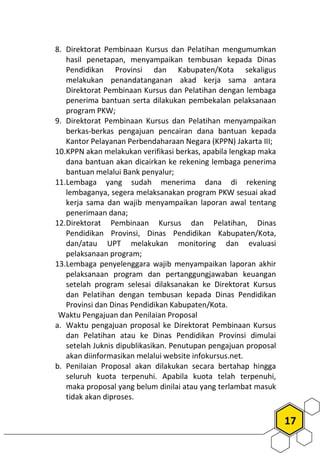 17
8. Direktorat Pembinaan Kursus dan Pelatihan mengumumkan
hasil penetapan, menyampaikan tembusan kepada Dinas
Pendidikan Provinsi dan Kabupaten/Kota sekaligus
melakukan penandatanganan akad kerja sama antara
Direktorat Pembinaan Kursus dan Pelatihan dengan lembaga
penerima bantuan serta dilakukan pembekalan pelaksanaan
program PKW;
9. Direktorat Pembinaan Kursus dan Pelatihan menyampaikan
berkas-berkas pengajuan pencairan dana bantuan kepada
Kantor Pelayanan Perbendaharaan Negara (KPPN) Jakarta III;
10.KPPN akan melakukan verifikasi berkas, apabila lengkap maka
dana bantuan akan dicairkan ke rekening lembaga penerima
bantuan melalui Bank penyalur;
11.Lembaga yang sudah menerima dana di rekening
lembaganya, segera melaksanakan program PKW sesuai akad
kerja sama dan wajib menyampaikan laporan awal tentang
penerimaan dana;
12.Direktorat Pembinaan Kursus dan Pelatihan, Dinas
Pendidikan Provinsi, Dinas Pendidikan Kabupaten/Kota,
dan/atau UPT melakukan monitoring dan evaluasi
pelaksanaan program;
13.Lembaga penyelenggara wajib menyampaikan laporan akhir
pelaksanaan program dan pertanggungjawaban keuangan
setelah program selesai dilaksanakan ke Direktorat Kursus
dan Pelatihan dengan tembusan kepada Dinas Pendidikan
Provinsi dan Dinas Pendidikan Kabupaten/Kota.
Waktu Pengajuan dan Penilaian Proposal
a. Waktu pengajuan proposal ke Direktorat Pembinaan Kursus
dan Pelatihan atau ke Dinas Pendidikan Provinsi dimulai
setelah Juknis dipublikasikan. Penutupan pengajuan proposal
akan diinformasikan melalui website infokursus.net.
b. Penilaian Proposal akan dilakukan secara bertahap hingga
seluruh kuota terpenuhi. Apabila kuota telah terpenuhi,
maka proposal yang belum dinilai atau yang terlambat masuk
tidak akan diproses.
 