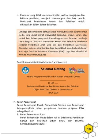 c. Proposal yang tidak memenuhi batas waktu pengajuan dan
kriteria penilaian, menjadi kewenangan
Direktorat Pembinaan Kursus dan Pelatihan
dihapuskan dalam daftar dokumen
Contoh spanduk (minimal ukuran 3 x 1,5 meter):
F. Peran Pemerintah
Peran Pemerintah Pusat, Pemerintah Provinsi dan Pemerintah
Kabupaten/Kota dalam penyaluran bantuan
sebagai berikut:
1. Peran Pemerintah Pusat
Peran Pemerintah Pusat dalam hal ini Direktorat
Kursus dan Pelatihan Ditjen PAUD
Kemendikbud meliputi:
Selamat Datang
Peserta Program Pendidikan
..........................................................
Di LKP .......
Bantuan dari Direktorat Pembinaan Kursus dan Pelatihan
Ditjen PAUD dan DIKMAS
Tahun 201
Lembaga penerima dana bantuan wajib mempublikasikan dalam bentuk
media yang dapat dilihat masyarakat (spanduk, brosur, koran, atau
bentuk lain) bahwa program ini terselenggara atas bantuan dan kerja
sama dengan Direktorat Pembinaan Kursus dan Pelatihan,
Jenderal Pendidikan Anak Usia Dini
Disebelah kiri atas dicantumkan logo Kemdikbud, dan disebelah kanan
atas logo Gerakan Indonesia Kompeten (GIK). Logo bisa diunduh di
website www.infokursus.net.
18
Proposal yang tidak memenuhi batas waktu pengajuan dan
kriteria penilaian, menjadi kewenangan dan hak penuh
Direktorat Pembinaan Kursus dan Pelatihan untuk
dihapuskan dalam daftar dokumen.
Contoh spanduk (minimal ukuran 3 x 1,5 meter):
, Pemerintah Provinsi dan Pemerintah
ota dalam penyaluran bantuan program PKW
Peran Pemerintah Pusat dalam hal ini Direktorat Pembinaan
Kursus dan Pelatihan Ditjen PAUD dan DIKMAS,
Selamat Datang
Peserta Program Pendidikan Kecakapan Wirausaha (PKW)
..........................................................
Di LKP .......
Bantuan dari Direktorat Pembinaan Kursus dan Pelatihan
Ditjen PAUD dan DIKMAS – Kemendikbud
Tahun 2016
Lembaga penerima dana bantuan wajib mempublikasikan dalam bentuk
media yang dapat dilihat masyarakat (spanduk, brosur, koran, atau
ini terselenggara atas bantuan dan kerja
Pembinaan Kursus dan Pelatihan, Direktorat
deral Pendidikan Anak Usia Dini dan Pendidikan Masyarakat.
Disebelah kiri atas dicantumkan logo Kemdikbud, dan disebelah kanan
Indonesia Kompeten (GIK). Logo bisa diunduh di
 