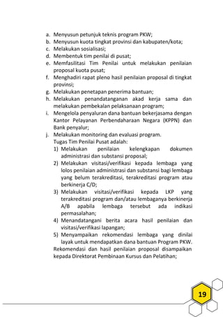19
a. Menyusun petunjuk teknis program PKW;
b. Menyusun kuota tingkat provinsi dan kabupaten/kota;
c. Melakukan sosialisasi;
d. Membentuk tim penilai di pusat;
e. Memfasilitasi Tim Penilai untuk melakukan penilaian
proposal kuota pusat;
f. Menghadiri rapat pleno hasil penilaian proposal di tingkat
provinsi;
g. Melakukan penetapan penerima bantuan;
h. Melakukan penandatanganan akad kerja sama dan
melakukan pembekalan pelaksanaan program;
i. Mengelola penyaluran dana bantuan bekerjasama dengan
Kantor Pelayanan Perbendaharaan Negara (KPPN) dan
Bank penyalur;
j. Melakukan monitoring dan evaluasi program.
Tugas Tim Penilai Pusat adalah:
1) Melakukan penilaian kelengkapan dokumen
administrasi dan substansi proposal;
2) Melakukan visitasi/verifikasi kepada lembaga yang
lolos penilaian administrasi dan substansi bagi lembaga
yang belum terakreditasi, terakreditasi program atau
berkinerja C/D;
3) Melakukan visitasi/verifikasi kepada LKP yang
terakreditasi program dan/atau lembaganya berkinerja
A/B apabila lembaga tersebut ada indikasi
permasalahan;
4) Menandatangani berita acara hasil penilaian dan
visitasi/verifikasi lapangan;
5) Menyampaikan rekomendasi lembaga yang dinilai
layak untuk mendapatkan dana bantuan Program PKW.
Rekomendasi dan hasil penilaian proposal disampaikan
kepada Direktorat Pembinaan Kursus dan Pelatihan;
 