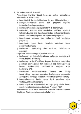 20
2. Peran Pemerintah Provinsi
Pemerintah Provinsi dapat berperan dalam penyaluran
bantuan PKW antara lain:
a. Membentuk tim penilai bantuan dengan SK Kepala Dinas;
b. Mengkoordinasikan kuota dan program kepada
Pemerintah Kabupaten/Kota;
c. Melakukan sosialisasi program PKW di daerahnya;
d. Menerima, menilai, dan melakukan verifikasi (melalui
telepon, berkas, bila diperlukan visitasi ke lapangan) serta
melaksanakan rapat pleno hasil penilaian proposal;
e. Menyimpan proposal dan dokumen hasil penilaian
proposal;
f. Membantu pusat dalam membuat nominasi calon
penerima bantuan;
g. Melakukan monitoring dan evaluasi pelaksanaan
program.
Tugas Tim Penilai di tingkat provinsi adalah:
a. Melakukan penilaian kelengkapan dokumen administrasi
dan substansi proposal;
b. Melakukan visitasi/verifikasi kepada lembaga yang lolos
penilaian administrasi dan substansi bagi lembaga yang
belum terakreditasi, terakreditasi program atau
berkinerja C/D;
c. Melakukan visitasi/verifikasi kepada LKP yang
terakreditasi program dan/atau lembaganya berkinerja
A/B apabila lembaga tersebut ada indikasi permasalahan;
d. Menandatangani berita acara hasil penilaian dan
visitasi/verifikasi lapangan;
e. Menyampaikan rekomendasi lembaga yang dinilai layak
untuk mendapatkan dana bantuan Program PKW.
Rekomendasi dan hasil penilaian proposal dikirim kepada
Direktorat Pembinaan Kursus dan Pelatihan.
 