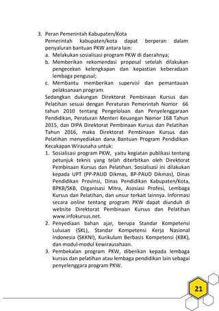 21
3. Peran Pemerintah Kabupaten/Kota
Pemerintah kabupaten/kota dapat berperan dalam
penyaluran bantuan PKW antara lain:
a. Melakukan sosialisasi program PKW di daerahnya;
b. Memberikan rekomendasi proposal setelah dilakukan
pengecekan kelengkapan dan kepastian keberadaan
lembaga pengusul;
c. Membantu memberikan supervisi dan pemantauan
pelaksanaan program.
Sedangkan dukungan Direktorat Pembinaan Kursus dan
Pelatihan sesuai dengan Peraturan Pemerintah Nomor 66
tahun 2010 tentang Pengelolaan dan Penyelenggaraan
Pendidikan, Peraturan Menteri Keuangan Nomor 168 Tahun
2015, dan DIPA Direktorat Pembinaan Kursus dan Pelatihan
Tahun 2016, maka Direktorat Pembinaan Kursus dan
Pelatihan menyediakan dana Bantuan Program Pendidikan
Kecakapan Wirausaha untuk:
1. Sosialisasi program PKW, yaitu kegiatan publikasi tentang
petunjuk teknis yang telah diterbitkan oleh Direktorat
Pembinaan Kursus dan Pelatihan. Sosialisasi ini dilakukan
kepada UPT (PP-PAUD Dikmas, BP-PAUD Dikmas), Dinas
Pendidikan Provinsi, Dinas Pendidikan Kabupaten/Kota,
BPKB/SKB, Organisasi Mitra, Asosiasi Profesi, Lembaga
Kursus dan Pelatihan, dan unsur terkait lainnya. Informasi
secara online tentang program PKW dapat diunduh di
website Direktorat Pembinaan Kursus dan Pelatihan
www.infokursus.net.
2. Penyediaan bahan ajar, berupa Standar Kompetensi
Lulusan (SKL), Standar Kompetensi Kerja Nasional
Indonesia (SKKNI), Kurikulum Berbasis Kompetensi (KBK),
dan modul-modul kewirausahaan.
3. Pembekalan program PKW, diberikan kepada lembaga
kursus dan pelatihan atau lembaga pendidikan lain sebagai
penyelenggara program PKW.
 