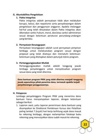 22
G. Akuntabilitas Pengelolaan
1. Pakta Integritas
Pakta integritas adalah pernyataan tidak akan melakukan
korupsi, kolusi, dan nepotisme serta penyelewengan dalam
pengelolaan dan penggunaan anggaran. Apabila melanggar
hal-hal yang telah dinyatakan dalam Pakta Integritas akan
dikenakan sanksi hukum, moral, dan/atau sanksi administrasi
sesuai dengan ketentuan peraturan perundang-undangan
yang berlaku.
2. Pernyataan Kesanggupan
Pernyataan kesanggupan adalah surat pernyataan pimpinan
lembaga untuk melaksanakan program sesuai dengan
proposal yang telah disetujui dan mematuhi ketentuan-
ketentuan yang ditetapkan dalam petunjuk teknis program.
3. Pertanggungjawaban Mutlak
Pertanggungjawaban mutlak adalah tanggung jawab
lembaga penyelenggara untuk menyelesaikan program
sesuai dana yang telah diterima.
H. Pelaporan
Lembaga penyelenggara Program PKW yang menerima dana
bantuan harus menyampaikan laporan, dengan ketentuan
sebagai berikut:
1. Laporan awal, yaitu laporan penerimaan dana bantuan yang
disampaikan ke Direktorat Pembinaan Kursus dan Pelatihan
paling lambat 7 (tujuh) hari kerja terhitung sejak dana masuk
ke rekening lembaga, dengan melampirkan fotokopi buku
rekening yang menunjukkan dana sudah masuk ke rekening.
Dana bantuan program PKW yang telah diterima menjadi tanggung
jawab sepenuhnya pihak penerima dana, termasuk apabila terjadi
penyelewengan penggunaannya.
 