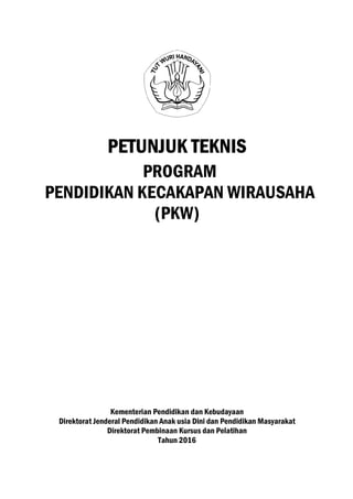 PETUNJUK TEKNISPETUNJUK TEKNISPETUNJUK TEKNISPETUNJUK TEKNIS
PROGRAM
PENDIDIKAN KECAKAPAN
(PKW)
Kementerian Pendidikan dan Kebudayaan
Direktorat Jenderal Pendidikan Anak usia Dini dan Pendidikan Masyarakat
Direktorat Pembinaan Kursus dan Pelatihan
Tahun 2016
PETUNJUK TEKNISPETUNJUK TEKNISPETUNJUK TEKNISPETUNJUK TEKNIS
PROGRAM
PENDIDIKAN KECAKAPAN WIRAUSAHA
(PKW)
Kementerian Pendidikan dan Kebudayaan
Direktorat Jenderal Pendidikan Anak usia Dini dan Pendidikan Masyarakat
Direktorat Pembinaan Kursus dan Pelatihan
Tahun 2016
 