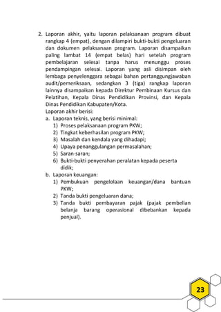 23
2. Laporan akhir, yaitu laporan pelaksanaan program dibuat
rangkap 4 (empat), dengan dilampiri bukti-bukti pengeluaran
dan dokumen pelaksanaan program. Laporan disampaikan
paling lambat 14 (empat belas) hari setelah program
pembelajaran selesai tanpa harus menunggu proses
pendampingan selesai. Laporan yang asli disimpan oleh
lembaga penyelenggara sebagai bahan pertanggungjawaban
audit/pemeriksaan, sedangkan 3 (tiga) rangkap laporan
lainnya disampaikan kepada Direktur Pembinaan Kursus dan
Pelatihan, Kepala Dinas Pendidikan Provinsi, dan Kepala
Dinas Pendidikan Kabupaten/Kota.
Laporan akhir berisi:
a. Laporan teknis, yang berisi minimal:
1) Proses pelaksanaan program PKW;
2) Tingkat keberhasilan program PKW;
3) Masalah dan kendala yang dihadapi;
4) Upaya penanggulangan permasalahan;
5) Saran-saran;
6) Bukti-bukti penyerahan peralatan kepada peserta
didik;
b. Laporan keuangan:
1) Pembukuan pengelolaan keuangan/dana bantuan
PKW;
2) Tanda bukti pengeluaran dana;
3) Tanda bukti pembayaran pajak (pajak pembelian
belanja barang operasional dibebankan kepada
penjual).
 