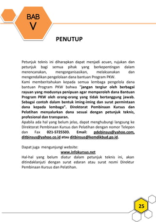 25
PENUTUP
Petunjuk teknis ini diharapkan dapat menjadi acuan, rujukan dan
petunjuk bagi semua pihak yang berkepentingan dalam
merencanakan, mengorganisasikan, melaksanakan dan
mengendalikan pengelolaan dana bantuan Program PKW.
Kami memberitahukan kepada semua lembaga pengelola dana
bantuan Program PKW bahwa ”jangan tergiur oleh berbagai
rayuan yang modusnya penipuan agar memperoleh dana Bantuan
Program PKW oleh orang-orang yang tidak bertanggung jawab.
Sebagai contoh dalam bentuk iming-iming dan surat permintaan
dana kepada lembaga”. Direktorat Pembinaan Kursus dan
Pelatihan menyalurkan dana sesuai dengan petunjuk teknis,
profesional dan transparan.
Apabila ada hal yang belum jelas, dapat menghubungi langsung ke
Direktorat Pembinaan Kursus dan Pelatihan dengan nomor Telepon
dan Fax 021-5725503. Email: pdebinsus@yahoo.com,
ditbinsus@yahoo.co.id atau ditbinsus@kemdikbud.go.id.
Dapat juga mengunjungi website:
www.infokursus.net
Hal-hal yang belum diatur dalam petunjuk teknis ini, akan
ditindaklanjuti dengan surat edaran atau surat resmi Direktur
Pembinaan Kursus dan Pelatihan.
BAB
V
 