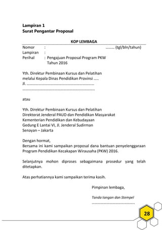 28
Lampiran 1
Surat Pengantar Proposal
KOP LEMBAGA
Nomor : ……… (tgl/bln/tahun)
Lampiran :
Perihal : Pengajuan Proposal Program PKW
Tahun 2016
Yth. Direktur Pembinaan Kursus dan Pelatihan
melalui Kepala Dinas Pendidikan Provinsi …..
Jl. ……………………………………………………………
………………………………………………………………..
atau
Yth. Direktur Pembinaan Kursus dan Pelatihan
Direktorat Jenderal PAUD dan Pendidikan Masyarakat
Kementerian Pendidikan dan Kebudayaan
Gedung E Lantai VI, Jl. Jenderal Sudirman
Senayan – Jakarta
Dengan hormat,
Bersama ini kami sampaikan proposal dana bantuan penyelenggaraan
Program Pendidikan Kecakapan Wirausaha (PKW) 2016.
Selanjutnya mohon diproses sebagaimana prosedur yang telah
ditetapkan.
Atas perhatiannya kami sampaikan terima kasih.
Pimpinan lembaga,
Tanda tangan dan Stempel
……………………………………..
 