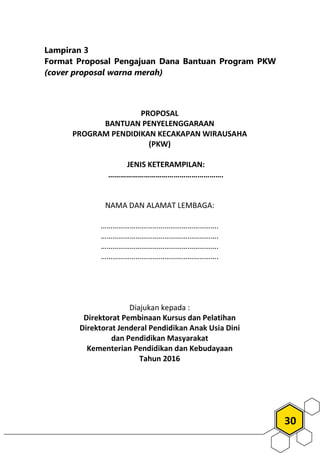 30
Lampiran 3
Format Proposal Pengajuan Dana Bantuan Program PKW
(cover proposal warna merah)
PROPOSAL
BANTUAN PENYELENGGARAAN
PROGRAM PENDIDIKAN KECAKAPAN WIRAUSAHA
(PKW)
JENIS KETERAMPILAN:
………………………………………………….
NAMA DAN ALAMAT LEMBAGA:
…………………………………………………….
…………………………………………………….
…………………………………………………….
…………………………………………………….
Diajukan kepada :
Direktorat Pembinaan Kursus dan Pelatihan
Direktorat Jenderal Pendidikan Anak Usia Dini
dan Pendidikan Masyarakat
Kementerian Pendidikan dan Kebudayaan
Tahun 2016
 