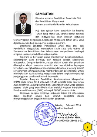 SAMBUTAN
Direktur Jende
dan Pendidikan Masyarakat
Kementerian Pendidikan dan Kebudayaan
Puji dan syukur kami panjatkan ke hadirat
Tuhan Yang Maha Esa, karena berkat rahmat
dan hidayah-
teknis Program Pendidikan Kecakapan W
dijadikan acuan bagi para penyelenggara program.
Direktorat Jenderal Pendidikan Anak Usia Dini dan
Pendidikan Masyarakat, merupakan salah satu unit utama di
Kementerian Pendidikan dan Kebudayaan menyediakan berbagai
program layanan pendidikan-keterampi
Program ini bertujuan untuk memberikan bekal pendidikan
keterampilan yang bermutu dan relevan dengan kebutuhan
masyarakat. Dengan demikian, setiap lulusan kursus dan pelatihan
diharapkan dapat berusaha mandiri atau menciptakan lapangan
kerja baru, menghasilkan produk barang dan/atau jasa yang kreatif
serta inovatif sehingga mampu memberdayakan potensi lokal untuk
meningkatkan kualitas hidup masyarakat dalam rangka mengurangi
pengangguran dan kemiskinan di Indonesia.
Capaian Program Pendidikan Kewirau
(PKM) pada tahun 2014 sebanyak
2015 sebanyak 19.990 peserta didik. Sedangkan tahun 2016 sasaran
peserta didik yang akan dibelajarkan melalui Program Pendidikan
Kecakapan Wirausaha (PKW) sebanyak 30.500 pese
Akhirnya, dengan terbitnya petunjuk teknis ini diharapkan
dapat dijadikan acuan bagi seluruh pengelola dalam
menyelenggarakan program kursus dan pelatihan.
i
SAMBUTAN
Direktur Jenderal Pendidikan Anak Usia Dini
dan Pendidikan Masyarakat
Kementerian Pendidikan dan Kebudayaan
Puji dan syukur kami panjatkan ke hadirat
Tuhan Yang Maha Esa, karena berkat rahmat
-Nya telah disusun petunjuk
cakapan Wirausaha tahun 2016 yang
dijadikan acuan bagi para penyelenggara program.
Direktorat Jenderal Pendidikan Anak Usia Dini dan
Pendidikan Masyarakat, merupakan salah satu unit utama di
Kementerian Pendidikan dan Kebudayaan menyediakan berbagai
keterampilan.
Program ini bertujuan untuk memberikan bekal pendidikan-
keterampilan yang bermutu dan relevan dengan kebutuhan
masyarakat. Dengan demikian, setiap lulusan kursus dan pelatihan
diharapkan dapat berusaha mandiri atau menciptakan lapangan
nghasilkan produk barang dan/atau jasa yang kreatif
serta inovatif sehingga mampu memberdayakan potensi lokal untuk
meningkatkan kualitas hidup masyarakat dalam rangka mengurangi
pengangguran dan kemiskinan di Indonesia.
Capaian Program Pendidikan Kewirausahaan Masyarakat
(PKM) pada tahun 2014 sebanyak 12.645 peserta didik dan tahun
2015 sebanyak 19.990 peserta didik. Sedangkan tahun 2016 sasaran
peserta didik yang akan dibelajarkan melalui Program Pendidikan
Kecakapan Wirausaha (PKW) sebanyak 30.500 peserta didik.
Akhirnya, dengan terbitnya petunjuk teknis ini diharapkan
bagi seluruh pengelola dalam
menyelenggarakan program kursus dan pelatihan.
Jakarta, Februari 2016
Direktur Jenderal,
Ir. Harris Iskandar, Ph.D.
NIP 19620429198601 1 001
 