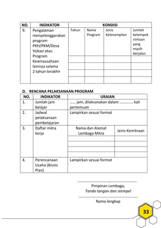 33
NO. INDIKATOR KONDISI
9. Pengalaman
menyelenggarakan
program
PKH/PKM/Desa
Vokasi atau
Program
Kewirausahaan
lainnya selama
2 tahun terakhir
Tahun Nama
Program
Jenis
Keterampilan
Jumlah
kelompok
rintisan
yang
masih
berjalan
D. RENCANA PELAKSANAAN PROGRAM
NO. INDIKATOR URAIAN
1. Jumlah jam
belajar
…… jam, dilaksanakan dalam ….......... kali
pertemuan
2. Jadwal
pelaksanaan
pembelajaran
Lampirkan sesuai format
3. Daftar mitra
kerja
Nama dan Alamat
Lembaga Mitra
Jenis Kemitraan
4. Perencanaan
Usaha (Bisnis
Plan)
Lampirkan sesuai format
……………………………,………………………
Pimpinan Lembaga,
Tanda tangan dan stempel
…………………………………………………….
Nama lengkap
 