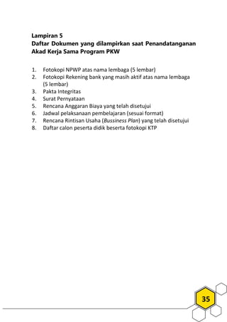 35
Lampiran 5
Daftar Dokumen yang dilampirkan saat Penandatanganan
Akad Kerja Sama Program PKW
1. Fotokopi NPWP atas nama lembaga (5 lembar)
2. Fotokopi Rekening bank yang masih aktif atas nama lembaga
(5 lembar)
3. Pakta Integritas
4. Surat Pernyataan
5. Rencana Anggaran Biaya yang telah disetujui
6. Jadwal pelaksanaan pembelajaran (sesuai format)
7. Rencana Rintisan Usaha (Bussiness Plan) yang telah disetujui
8. Daftar calon peserta didik beserta fotokopi KTP
 