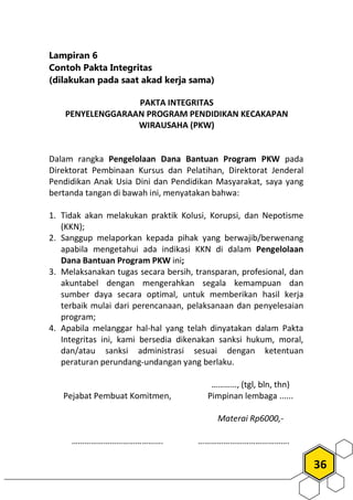 36
Lampiran 6
Contoh Pakta Integritas
(dilakukan pada saat akad kerja sama)
PAKTA INTEGRITAS
PENYELENGGARAAN PROGRAM PENDIDIKAN KECAKAPAN
WIRAUSAHA (PKW)
Dalam rangka Pengelolaan Dana Bantuan Program PKW pada
Direktorat Pembinaan Kursus dan Pelatihan, Direktorat Jenderal
Pendidikan Anak Usia Dini dan Pendidikan Masyarakat, saya yang
bertanda tangan di bawah ini, menyatakan bahwa:
1. Tidak akan melakukan praktik Kolusi, Korupsi, dan Nepotisme
(KKN);
2. Sanggup melaporkan kepada pihak yang berwajib/berwenang
apabila mengetahui ada indikasi KKN di dalam Pengelolaan
Dana Bantuan Program PKW ini;
3. Melaksanakan tugas secara bersih, transparan, profesional, dan
akuntabel dengan mengerahkan segala kemampuan dan
sumber daya secara optimal, untuk memberikan hasil kerja
terbaik mulai dari perencanaan, pelaksanaan dan penyelesaian
program;
4. Apabila melanggar hal-hal yang telah dinyatakan dalam Pakta
Integritas ini, kami bersedia dikenakan sanksi hukum, moral,
dan/atau sanksi administrasi sesuai dengan ketentuan
peraturan perundang-undangan yang berlaku.
Pejabat Pembuat Komitmen,
…………………………………….
…………, (tgl, bln, thn)
Pimpinan lembaga ......
Materai Rp6000,-
…………………………………….
 