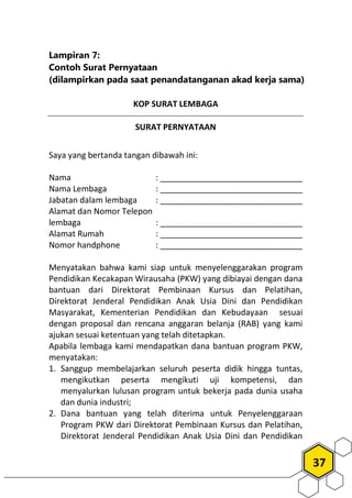 37
Lampiran 7:
Contoh Surat Pernyataan
(dilampirkan pada saat penandatanganan akad kerja sama)
KOP SURAT LEMBAGA
SURAT PERNYATAAN
Saya yang bertanda tangan dibawah ini:
Nama : _______________________________
Nama Lembaga : _______________________________
Jabatan dalam lembaga : _______________________________
Alamat dan Nomor Telepon
lembaga : _______________________________
Alamat Rumah : _______________________________
Nomor handphone : _______________________________
Menyatakan bahwa kami siap untuk menyelenggarakan program
Pendidikan Kecakapan Wirausaha (PKW) yang dibiayai dengan dana
bantuan dari Direktorat Pembinaan Kursus dan Pelatihan,
Direktorat Jenderal Pendidikan Anak Usia Dini dan Pendidikan
Masyarakat, Kementerian Pendidikan dan Kebudayaan sesuai
dengan proposal dan rencana anggaran belanja (RAB) yang kami
ajukan sesuai ketentuan yang telah ditetapkan.
Apabila lembaga kami mendapatkan dana bantuan program PKW,
menyatakan:
1. Sanggup membelajarkan seluruh peserta didik hingga tuntas,
mengikutkan peserta mengikuti uji kompetensi, dan
menyalurkan lulusan program untuk bekerja pada dunia usaha
dan dunia industri;
2. Dana bantuan yang telah diterima untuk Penyelenggaraan
Program PKW dari Direktorat Pembinaan Kursus dan Pelatihan,
Direktorat Jenderal Pendidikan Anak Usia Dini dan Pendidikan
 