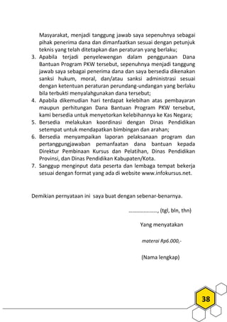 38
Masyarakat, menjadi tanggung jawab saya sepenuhnya sebagai
pihak penerima dana dan dimanfaatkan sesuai dengan petunjuk
teknis yang telah ditetapkan dan peraturan yang berlaku;
3. Apabila terjadi penyelewengan dalam penggunaan Dana
Bantuan Program PKW tersebut, sepenuhnya menjadi tanggung
jawab saya sebagai penerima dana dan saya bersedia dikenakan
sanksi hukum, moral, dan/atau sanksi administrasi sesuai
dengan ketentuan peraturan perundang-undangan yang berlaku
bila terbukti menyalahgunakan dana tersebut;
4. Apabila dikemudian hari terdapat kelebihan atas pembayaran
maupun perhitungan Dana Bantuan Program PKW tersebut,
kami bersedia untuk menyetorkan kelebihannya ke Kas Negara;
5. Bersedia melakukan koordinasi dengan Dinas Pendidikan
setempat untuk mendapatkan bimbingan dan arahan;
6. Bersedia menyampaikan laporan pelaksanaan program dan
pertanggungjawaban pemanfaatan dana bantuan kepada
Direktur Pembinaan Kursus dan Pelatihan, Dinas Pendidikan
Provinsi, dan Dinas Pendidikan Kabupaten/Kota.
7. Sanggup menginput data peserta dan lembaga tempat bekerja
sesuai dengan format yang ada di website www.infokursus.net.
Demikian pernyataan ini saya buat dengan sebenar-benarnya.
…………………, (tgl, bln, thn)
Yang menyatakan
materai Rp6.000,-
(Nama lengkap)
 