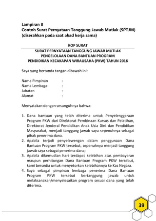39
Lampiran 8
Contoh Surat Pernyataan Tanggung Jawab Mutlak (SPTJM)
(diserahkan pada saat akad kerja sama)
KOP SURAT
SURAT PERNYATAAN TANGGUNG JAWAB MUTLAK
PENGELOLAAN DANA BANTUAN PROGRAM
PENDIDIKAN KECAKAPAN WIRAUSAHA (PKW) TAHUN 2016
Saya yang bertanda tangan dibawah ini:
Nama Pimpinan :
Nama Lembaga :
Jabatan :
Alamat :
Menyatakan dengan sesunguhnya bahwa:
1. Dana bantuan yang telah diterima untuk Penyelenggaraan
Program PKW dari Direktorat Pembinaan Kursus dan Pelatihan,
Direktorat Jenderal Pendidikan Anak Usia Dini dan Pendidikan
Masyarakat, menjadi tanggung jawab saya sepenuhnya sebagai
pihak penerima dana.
2. Apabila terjadi penyelewengan dalam penggunaan Dana
Bantuan Program PKW tersebut, sepenuhnya menjadi tanggung
jawab saya sebagai penerima dana;
3. Apabila dikemudian hari terdapat kelebihan atas pembayaran
maupun perhitungan Dana Bantuan Program PKW tersebut,
kami bersedia untuk menyetorkan kelebihannya ke Kas Negara.
4. Saya sebagai pimpinan lembaga penerima Dana Bantuan
Program PKW tersebut bertanggung jawab untuk
melaksanakan/menyelesaikan program sesuai dana yang telah
diterima.
 