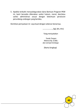 40
5. Apabila terbukti menyalahgunakan dana Bantuan Program PKW
ini, kami bersedia dikenakan sanksi hukum, moral, dan/atau
sanksi administrasi sesuai dengan ketentuan peraturan
perundang-undangan yang berlaku.
Demikian pernyataan ini saya buat dengan sebenar-benarnya.
…………………, (tgl, bln, thn)
Yang menyatakan
Tanda Tangan
Materai Rp. 6.000,-
dan stempel lembaga
(Nama lengkap)
 