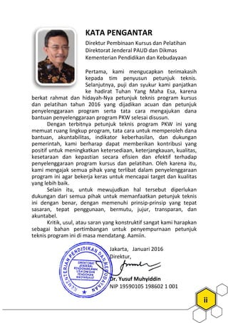 KATA PENGANTAR
Direktur Pembinaan Kursus dan Pelatihan
Direktorat Jenderal PAUD
Kementerian Pendidikan dan Kebudayaan
Pertama, kami mengucapkan terimakasih
kepada tim penyusun petunjuk teknis.
Selanjutnya, p
ke hadirat Tuhan Yang Maha Esa, karena
berkat rahmat dan hidayah-Nya petunjuk teknis program
dan pelatihan tahun 2016 yang dijadikan acuan dan petunjuk
penyelenggaraan program serta tata car
bantuan penyelenggaraan program
Dengan terbitnya petunjuk teknis program
memuat ruang lingkup program, tata cara untuk memperoleh dana
bantuan, akuntabilitas, indikator keberhasilan, dan dukungan
pemerintah, kami berharap dapat memberik
positif untuk meningkatkan ketersediaan, keterjangkauan, kualitas,
kesetaraan dan kepastian secara efisien dan efektif terhadap
penyelenggaraan program kursus dan pelatihan. Oleh karena itu,
kami mengajak semua pihak yang terlibat dalam
program ini agar bekerja keras untuk mencapai target dan kualitas
yang lebih baik.
Selain itu, untuk mewujudkan hal tersebut diperlukan
dukungan dari semua pihak untuk memanfaatkan petunjuk teknis
ini dengan benar, dengan memenuhi prinsip
sasaran, tepat penggunaan, bermutu, jujur, transparan, dan
akuntabel.
Kritik, usul, atau saran yang konstruktif sangat kami harapkan
sebagai bahan pertimbangan untuk penyempurnaan petunjuk
teknis program ini di masa mendatang. A
Jakarta, Januari 201
Direktur,
Dr. Yusuf Muhyiddin
NIP
ii
KATA PENGANTAR
Direktur Pembinaan Kursus dan Pelatihan
Direktorat Jenderal PAUD dan Dikmas
Kementerian Pendidikan dan Kebudayaan
Pertama, kami mengucapkan terimakasih
kepada tim penyusun petunjuk teknis.
Selanjutnya, puji dan syukur kami panjatkan
ke hadirat Tuhan Yang Maha Esa, karena
Nya petunjuk teknis program kursus
yang dijadikan acuan dan petunjuk
penyelenggaraan program serta tata cara mengajukan dana
rogram PKW selesai disusun.
juk teknis program PKW ini yang
memuat ruang lingkup program, tata cara untuk memperoleh dana
bantuan, akuntabilitas, indikator keberhasilan, dan dukungan
pemerintah, kami berharap dapat memberikan kontribusi yang
positif untuk meningkatkan ketersediaan, keterjangkauan, kualitas,
kesetaraan dan kepastian secara efisien dan efektif terhadap
penyelenggaraan program kursus dan pelatihan. Oleh karena itu,
kami mengajak semua pihak yang terlibat dalam penyelenggaraan
program ini agar bekerja keras untuk mencapai target dan kualitas
Selain itu, untuk mewujudkan hal tersebut diperlukan
dukungan dari semua pihak untuk memanfaatkan petunjuk teknis
ini dengan benar, dengan memenuhi prinsip-prinsip yang tepat
sasaran, tepat penggunaan, bermutu, jujur, transparan, dan
Kritik, usul, atau saran yang konstruktif sangat kami harapkan
sebagai bahan pertimbangan untuk penyempurnaan petunjuk
teknis program ini di masa mendatang. Aamiin.
Jakarta, Januari 2016
Direktur,
Dr. Yusuf Muhyiddin
NIP 19590105 198602 1 001
 