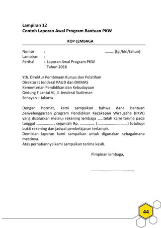 44
Lampiran 12
Contoh Laporan Awal Program Bantuan PKW
KOP LEMBAGA
Nomor : ……… (tgl/bln/tahun)
Lampiran :
Perihal : Laporan Awal Program PKW
Tahun 2016
Yth. Direktur Pembinaan Kursus dan Pelatihan
Direktorat Jenderal PAUD dan DIKMAS
Kementerian Pendidikan dan Kebudayaan
Gedung E Lantai VI, Jl. Jenderal Sudirman
Senayan – Jakarta
Dengan hormat, kami sampaikan bahwa dana bantuan
penyelenggaraan program Pendidikan Kecakapan Wirausaha (PKW)
yang disalurkan melalui rekening lembaga ……telah kami terima pada
tanggal ………………, sejumlah Rp. …………… (………………………….) fotokopi
bukti rekening dan jadwal pembelajaran terlampir.
Demikian laporan kami sampaikan untuk digunakan sebagaimana
mestinya.
Atas perhatiannya kami sampaikan terima kasih.
Pimpinan lembaga,
……………………………………..
 