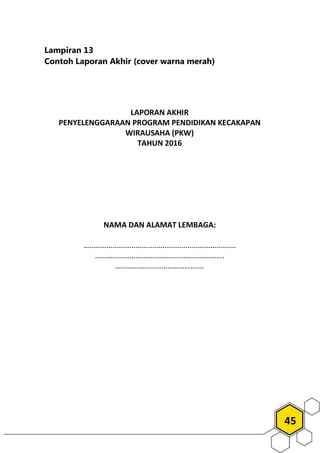 45
Lampiran 13
Contoh Laporan Akhir (cover warna merah)
LAPORAN AKHIR
PENYELENGGARAAN PROGRAM PENDIDIKAN KECAKAPAN
WIRAUSAHA (PKW)
TAHUN 2016
NAMA DAN ALAMAT LEMBAGA:
…………………………………………………………………….
………………………………………………………….
……………………………………….
 