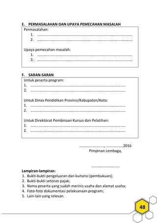 48
E. PERMASALAHAN DAN UPAYA PEMECAHAN MASALAH
Permasalahan:
1. ………….………….………….………….………………………………….……..
2. ………….………….………….………….………………………………….……..
Upaya pemecahan masalah:
1. ………….………….………….………….………………………………….……..
3. ………….………….………….………….………………………………….……..
F. SARAN-SARAN
Untuk peserta program:
1. ………….………….………….………….………………………………….……..
2. ………….………….………….………….………………………………….……..
Untuk Dinas Pendidikan Provinsi/Kabupaten/Kota:
1. ………….………….………….………….………………………………….……..
2. ………….………….………….………….………………………………….……..
Untuk Direktorat Pembinaan Kursus dan Pelatihan:
1. ………….………….………….………….………………………………….……..
2. ………….………….………….………….………………………………….……..
…………………….., ………………2016
Pimpinan Lembaga,
…………………………
Lampiran-lampiran:
1. Bukti-bukti pengeluaran dan kuitansi (pembukuan);
2. Bukti-bukti setoran pajak;
3. Nama peserta yang sudah merinis usaha dan alamat usaha;
4. Foto-foto dokumentasi pelaksanaan program;
5. Lain-lain yang relevan.
 