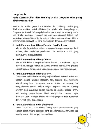 49
Lampiran 14
Jenis Keterampilan dan Peluang Usaha program PKW yang
direkomendasikan
Berikut ini adalah jenis keterampilan dan peluang usaha yang
direkomendasikan untuk dilaksanakan oleh calon Penyelenggara
Program Bantuan PKW yang didasarkan pada analisis peluang usaha
baik tingkat nasional, regional, maupun internasional, tetapi tidak
menutup kemungkinan jenis keterampilan lainnya diluar bidang
keterampilan dibawah ini yang disesuaikan dengan potensi lokal:
1. Jenis Keterampilan Bidang Kelautan dan Perikanan.
Memenuhi kebutuhan primer manusia berupa makanan, hasil
olahan, dan budidaya perikanan laut maupun darat yang
mempunyai nilai jual tinggi.
2. Jenis Keterampilan Bidang Kuliner.
Memenuhi kebutuhan primer manusia berupa makanan ringan,
minuman, hingga makanan pokok, semua mempunyai potensi
sangat bagus, dengan cara keunikan dan cara memasarkannya.
3. Jenis Keterampilan Bidang Fashion.
Kebutuhan sekunder manusia yang membuka potensi bisnis luas
adalah bidang fashion (pakaian, tas, sepatu, dll.), terutama
model yang bisa memenuhi selera. Sistem pemasaran dan
penjualannya secara online sangat populer saat ini. Konsep
reseller dan dropship dalam sistem penjualan secara online
mendorong pertumbuhan bisnis masyarakat karena dapat
memulai usaha dengan modal relatif terjangkau, bisa dijalankan
dari rumah atau dimanapun.
4. Jenis Keterampilan Bidang Otomotif.
Dunia otomotif di Indonesia mengalami pertumbuhan yang
sangat pesat. Usaha bengkel, ganti oli, sparepart, helm, jasa cuci
mobil/ motor, dsb sangat menjanjikan.
 