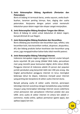50
5. Jenis Keterampilan Bidang Agrobisnis (Pertanian dan
Peternakan).
Bisnis di bidang ini termasuk beras, aneka sayuran, aneka buah-
buahan, tanaman penting lainnya; ikan, daging dan usaha
peternakan. Kerjasama dengan petani untuk memenuhi
kebutuhan pasar dalam negeri dan ekspor sangat menjanjikan.
6. Jenis Keterampilan Bidang Kerajinan Tangan dan Ukiran.
Bisnis di bidang ini selain untuk kebutuhan di dalam negeri,
banyak diminati di Luar Negeri.
7. Jenis Keterampilan Bidang Kesehatan dan Kecantikan.
Bisnis dibidang jasa kesehatan dan kecantikan (spa, refleksi, tata
kecantikan kulit, tata kecantikan rambut, akupreser, akupunktur,
dll.) dan bidang produksi bahan kesehatan dan kecantikan yang
aman, juga mengoptimalkan bahan baku lokal memilki potensi.
8. Jenis Keterampilan Bidang Teknologi Internet.
Indonesia merupakan negara pengguna internet urutan ketujuh
dunia sejumlah 58 juta orang (Global Web Index, perusahaan
riset yang meneliti pasar komsumen digital, dirilis tahun 2014).
Pengguna internet di Indonesia adalah 25 persen dari populasi
jumlah penduduk yang berjumlah lebih dari 240 juta orang. Jika
tingkat pertumbuhan pengguna internet ini terus meningkat
beberapa tahun ke depan, Indonesia menjadi pasar internet
yang penting dan berpotensi di sektor usaha internet dunia.
Banyak peluang usaha di sektor usaha internet, penerapan
teknologi internet seutuhnya dengan kompleksitas yang melekat
maupun yang menerapkan teknologi internet secara sederhana
untuk pemasaran dan penyebaran informasi produk dan jasa
UKM. Jenis usaha di sektor internet ini antara lain adalah e-
commerce, media online, aplikasi permainan (game apps), dan
aplikasi (apps) lain-lain.
 