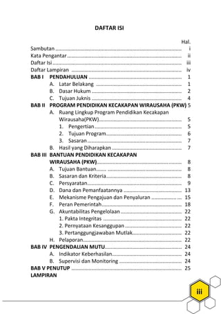 iii
Hal.
Sambutan ....................................................................................... i
Kata Pengantar............................................................................... ii
Daftar Isi......................................................................................... iii
Daftar Lampiran ............................................................................ iv
BAB I PENDAHULUAN ................................................................ 1
A. Latar Belakang ........................................................... 1
B. Dasar Hukum .............................................................. 2
C. Tujuan Juknis .............................................................. 4
BAB II PROGRAM PENDIDIKAN KECAKAPAN WIRAUSAHA (PKW) 5
A. Ruang Lingkup Program Pendidikan Kecakapan
Wirausaha(PKW)......................................................... 5
1. Pengertian............................................................ 5
2. Tujuan Program.................................................... 6
3. Sasaran................................................................. 7
B. Hasil yang Diharapkan ................................................ 7
BAB III BANTUAN PENDIDIKAN KECAKAPAN
WIRAUSAHA (PKW).......................................................... 8
A. Tujuan Bantuan....... ................................................... 8
B. Sasaran dan Kriteria.................................................... 8
C. Persyaratan................................................................. 9
D. Dana dan Pemanfaatannya ........................................ 13
E. Mekanisme Pengajuan dan Penyaluran ................. ... 15
F. Peran Pemerintah....................................................... 18
G. Akuntabilitas Pengelolaan .......................................... 22
1. Pakta Integritas ...................................................... 22
2. Pernyataan Kesanggupan ....................................... 22
3. Pertanggungjawaban Mutlak.................................. 22
H. Pelaporan.................................................................... 22
BAB IV PENGENDALIAN MUTU..................................................... 24
A. Indikator Keberhasilan................................................ 24
B. Supervisi dan Monitoring ........................................... 24
BAB V PENUTUP ............................................................................ 25
LAMPIRAN
DAFTAR ISI
 