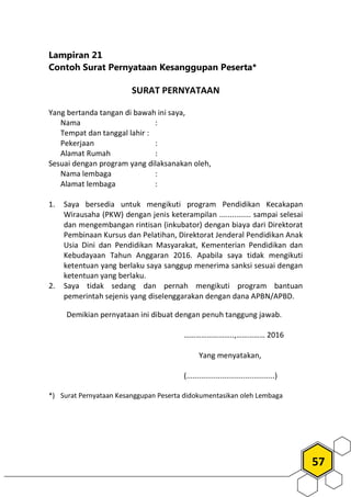 57
Lampiran 21
Contoh Surat Pernyataan Kesanggupan Peserta*
SURAT PERNYATAAN
Yang bertanda tangan di bawah ini saya,
Nama :
Tempat dan tanggal lahir :
Pekerjaan :
Alamat Rumah :
Sesuai dengan program yang dilaksanakan oleh,
Nama lembaga :
Alamat lembaga :
1. Saya bersedia untuk mengikuti program Pendidikan Kecakapan
Wirausaha (PKW) dengan jenis keterampilan ............... sampai selesai
dan mengembangan rintisan (inkubator) dengan biaya dari Direktorat
Pembinaan Kursus dan Pelatihan, Direktorat Jenderal Pendidikan Anak
Usia Dini dan Pendidikan Masyarakat, Kementerian Pendidikan dan
Kebudayaan Tahun Anggaran 2016. Apabila saya tidak mengikuti
ketentuan yang berlaku saya sanggup menerima sanksi sesuai dengan
ketentuan yang berlaku.
2. Saya tidak sedang dan pernah mengikuti program bantuan
pemerintah sejenis yang diselenggarakan dengan dana APBN/APBD.
Demikian pernyataan ini dibuat dengan penuh tanggung jawab.
……………………..,…………… 2016
Yang menyatakan,
(..........................................)
*) Surat Pernyataan Kesanggupan Peserta didokumentasikan oleh Lembaga
 