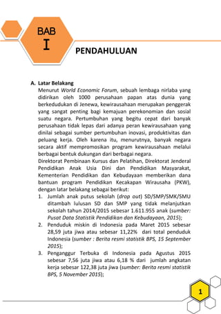 1
PENDAHULUAN
A. Latar Belakang
Menurut World Economic Forum, sebuah lembaga nirlaba yang
didirikan oleh 1000 perusahaan papan atas dunia yang
berkedudukan di Jenewa, kewirausahaan merupakan penggerak
yang sangat penting bagi kemajuan perekonomian dan sosial
suatu negara. Pertumbuhan yang begitu cepat dari banyak
perusahaan tidak lepas dari adanya peran kewirausahaan yang
dinilai sebagai sumber pertumbuhan inovasi, produktivitas dan
peluang kerja. Oleh karena itu, menurutnya, banyak negara
secara aktif mempromosikan program kewirausahaan melalui
berbagai bentuk dukungan dari berbagai negara.
Direktorat Pembinaan Kursus dan Pelatihan, Direktorat Jenderal
Pendidikan Anak Usia Dini dan Pendidikan Masyarakat,
Kementerian Pendidikan dan Kebudayaan memberikan dana
bantuan program Pendidikan Kecakapan Wirausaha (PKW),
dengan latar belakang sebagai berikut:
1. Jumlah anak putus sekolah (drop out) SD/SMP/SMK/SMU
ditambah lulusan SD dan SMP yang tidak melanjutkan
sekolah tahun 2014/2015 sebesar 1.611.955 anak (sumber:
Pusat Data Statistik Pendidikan dan Kebudayaan, 2015);
2. Penduduk miskin di Indonesia pada Maret 2015 sebesar
28,59 juta jiwa atau sebesar 11,22% dari total penduduk
Indonesia (sumber : Berita resmi statistik BPS, 15 September
2015);
3. Penganggur Terbuka di Indonesia pada Agustus 2015
sebesar 7,56 juta jiwa atau 6,18 % dari jumlah angkatan
kerja sebesar 122,38 juta jiwa (sumber: Berita resmi statistik
BPS, 5 November 2015);
BAB
I
 