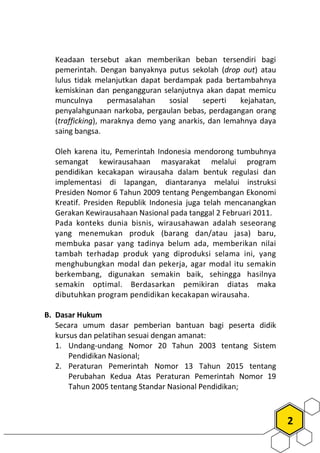 2
Keadaan tersebut akan memberikan beban tersendiri bagi
pemerintah. Dengan banyaknya putus sekolah (drop out) atau
lulus tidak melanjutkan dapat berdampak pada bertambahnya
kemiskinan dan pengangguran selanjutnya akan dapat memicu
munculnya permasalahan sosial seperti kejahatan,
penyalahgunaan narkoba, pergaulan bebas, perdagangan orang
(trafficking), maraknya demo yang anarkis, dan lemahnya daya
saing bangsa.
Oleh karena itu, Pemerintah Indonesia mendorong tumbuhnya
semangat kewirausahaan masyarakat melalui program
pendidikan kecakapan wirausaha dalam bentuk regulasi dan
implementasi di lapangan, diantaranya melalui instruksi
Presiden Nomor 6 Tahun 2009 tentang Pengembangan Ekonomi
Kreatif. Presiden Republik Indonesia juga telah mencanangkan
Gerakan Kewirausahaan Nasional pada tanggal 2 Februari 2011.
Pada konteks dunia bisnis, wirausahawan adalah seseorang
yang menemukan produk (barang dan/atau jasa) baru,
membuka pasar yang tadinya belum ada, memberikan nilai
tambah terhadap produk yang diproduksi selama ini, yang
menghubungkan modal dan pekerja, agar modal itu semakin
berkembang, digunakan semakin baik, sehingga hasilnya
semakin optimal. Berdasarkan pemikiran diatas maka
dibutuhkan program pendidikan kecakapan wirausaha.
B. Dasar Hukum
Secara umum dasar pemberian bantuan bagi peserta didik
kursus dan pelatihan sesuai dengan amanat:
1. Undang-undang Nomor 20 Tahun 2003 tentang Sistem
Pendidikan Nasional;
2. Peraturan Pemerintah Nomor 13 Tahun 2015 tentang
Perubahan Kedua Atas Peraturan Pemerintah Nomor 19
Tahun 2005 tentang Standar Nasional Pendidikan;
 