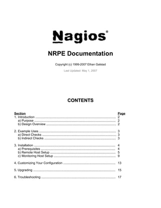 NRPE Documentation
                                           Copyright (c) 1999-2007 Ethan Galstad

                                                    Last Updated: May 1, 2007




                                                        CONTENTS

Section                                                                                                        Page
1. Introduction ...........................................................................................    2
   a) Purpose ............................................................................................     2
   b) Design Overview ...............................................................................          2

2. Example Uses ....................................................................................... 3
   a) Direct Checks .................................................................................... 3
   b) Indirect Checks ................................................................................. 3

3. Installation ............................................................................................   4
   a) Prerequisites ....................................................................................       4
   b) Remote Host Setup ..........................................................................             5
   c) Monitoring Host Setup ......................................................................             9

4. Customizing Your Configuration ........................................................... 13

5. Upgrading ............................................................................................. 15

6. Troubleshooting .................................................................................... 17
 
