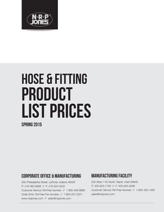 HOSE&FITTINGPRODUCTLISTPRICESHOSE&FITTINGPRODUCTLISTPRICES
HOSE & FITTING
PRODUCT
LIST PRICES
HOSE & FITTING
PRODUCT
LIST PRICES
CORPORATE OFFICE & MANUFACTURING
302 Philadelphia Street, LaPorte, Indiana 46350
P: 219-362-9908 // F: 219-324-5232
Customer Service Toll-Free Number // 1-800-348-8868
Order Entry Toll-Free Fax Number // 1-800-207-2221
www.nrpjones.com // sales@nrpjones.com
MANUFACTURING FACILITY
255 West 11th North, Nephi, Utah 84648
P: 435-623-1740 // F: 435-623-2638
Customer Service Toll-Free Number // 1-800-453-1480
sales@nrpjones.com
SPRING 2015
PO BOX 310, LAPORTE, IN 46352-0310 P: 800-348-8868 // F: 800-207-2221 WWW.NRPJONES.COM MADE IN THE USA
©2015 NRP Jones
As a manufacturer of hydraulic hose and ﬁttings, industrial hose, and oilﬁeld hose,
NRP Jones is dedicated to exceeding your—and your customers’—expectations.
SPRING2015
 