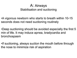 A: Airways
Stabilisation and suctioning
•A vigorous newborn who starts to breath within 10-15
seconds does not need suctioning routinely
•Deep suctioning should be avoided especially the first 5
min of life. It may induce apnea, bradycardia and
bronchospasm
•If suctioning, always suction the mouth before through
the nose to minimize risk of aspiration
 