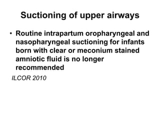 Suctioning of upper airways
• Routine intrapartum oropharyngeal and
nasopharyngeal suctioning for infants
born with clear or meconium stained
amniotic fluid is no longer
recommended
ILCOR 2010
 