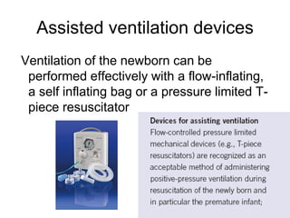 Assisted ventilation devices
Ventilation of the newborn can be
performed effectively with a flow-inflating,
a self inflating bag or a pressure limited T-
piece resuscitator
 
