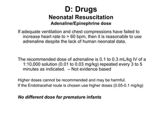D: Drugs
Neonatal Resuscitation
Adenaline/Epinephrine dose
If adequate ventilation and chest compressions have failed to
increase heart rate to > 60 bpm, then it is reasonable to use
adrenaline despite the lack of human neonatal data.
The recommended dose of adrenaline is 0.1 to 0.3 mL/kg IV of a
1:10,000 solution (0.01 to 0.03 mg/kg) repeated every 3 to 5
minutes as indicated. – Not evidence based
Higher doses cannot be recommended and may be harmful.
If the Endotracehal route is chosen use higher doses (0.05-0.1 mg/kg)
No different dose for premature infants
 