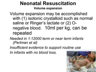 Neonatal Resuscitation
Volume expansion
Volume expansion may be accomplished
with (1) isotonic crystalloid such as normal
saline or Ringer’s lactate or (2) O-
negative blood. 10ml per kg, can be
repeated
Needed in 1:12000 term or near term infants
(Perlman et al)
Insufficient evidence to support routine use
In infants with no blood loss.
 