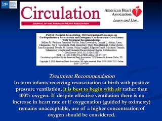 Treatment Recommendation
In term infants receiving resuscitation at birth with positive
pressure ventilation, it is best to begin with air rather than
100% oxygen. If despite effective ventilation there is no
increase in heart rate or if oxygenation (guided by oximetry)
remains unacceptable, use of a higher concentration of
oxygen should be considered.
 