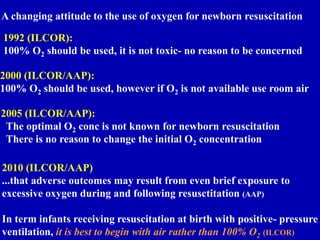 A changing attitude to the use of oxygen for newborn resuscitation
1992 (ILCOR):
100% O2 should be used, it is not toxic- no reason to be concerned
2000 (ILCOR/AAP):
100% O2 should be used, however if O2 is not available use room air
2005 (ILCOR/AAP):
The optimal O2 conc is not known for newborn resuscitation
There is no reason to change the initial O2 concentration
2010 (ILCOR/AAP)
...that adverse outcomes may result from even brief exposure to
excessive oxygen during and following resusctitation (AAP)
In term infants receiving resuscitation at birth with positive- pressure
ventilation, it is best to begin with air rather than 100% O2 (ILCOR)
 