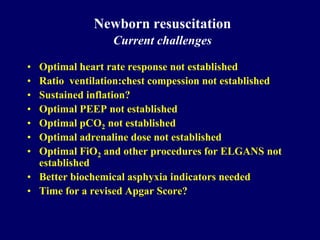 Newborn resuscitation
Current challenges
• Optimal heart rate response not established
• Ratio ventilation:chest compession not established
• Sustained inflation?
• Optimal PEEP not established
• Optimal pCO2 not established
• Optimal adrenaline dose not established
• Optimal FiO2 and other procedures for ELGANS not
established
• Better biochemical asphyxia indicators needed
• Time for a revised Apgar Score?
 