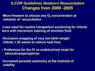 ILCOR Guidelines Newborn Resuscitation
Changes from 2000 -2005
•More freedom to choose any O2 concentration at
initiation of resuscitation
•Less need for routine intrapartum suctioning for infants
born with meconium staining of amniotic fluid
•Occlusive wrapping of very low birth weight
infants < 28 weeks to reduce heat loss
• Preference for the IV vs endotracheal route for
adrenaline/epinephrine
•Increased parental autonomy at the treshold of
viability
 